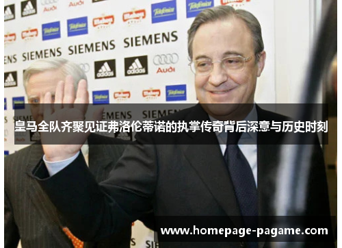 皇马全队齐聚见证弗洛伦蒂诺的执掌传奇背后深意与历史时刻