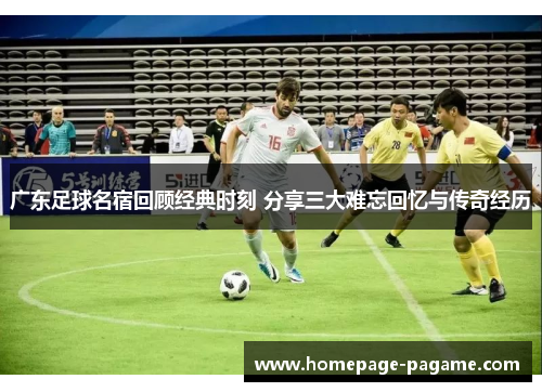 广东足球名宿回顾经典时刻 分享三大难忘回忆与传奇经历